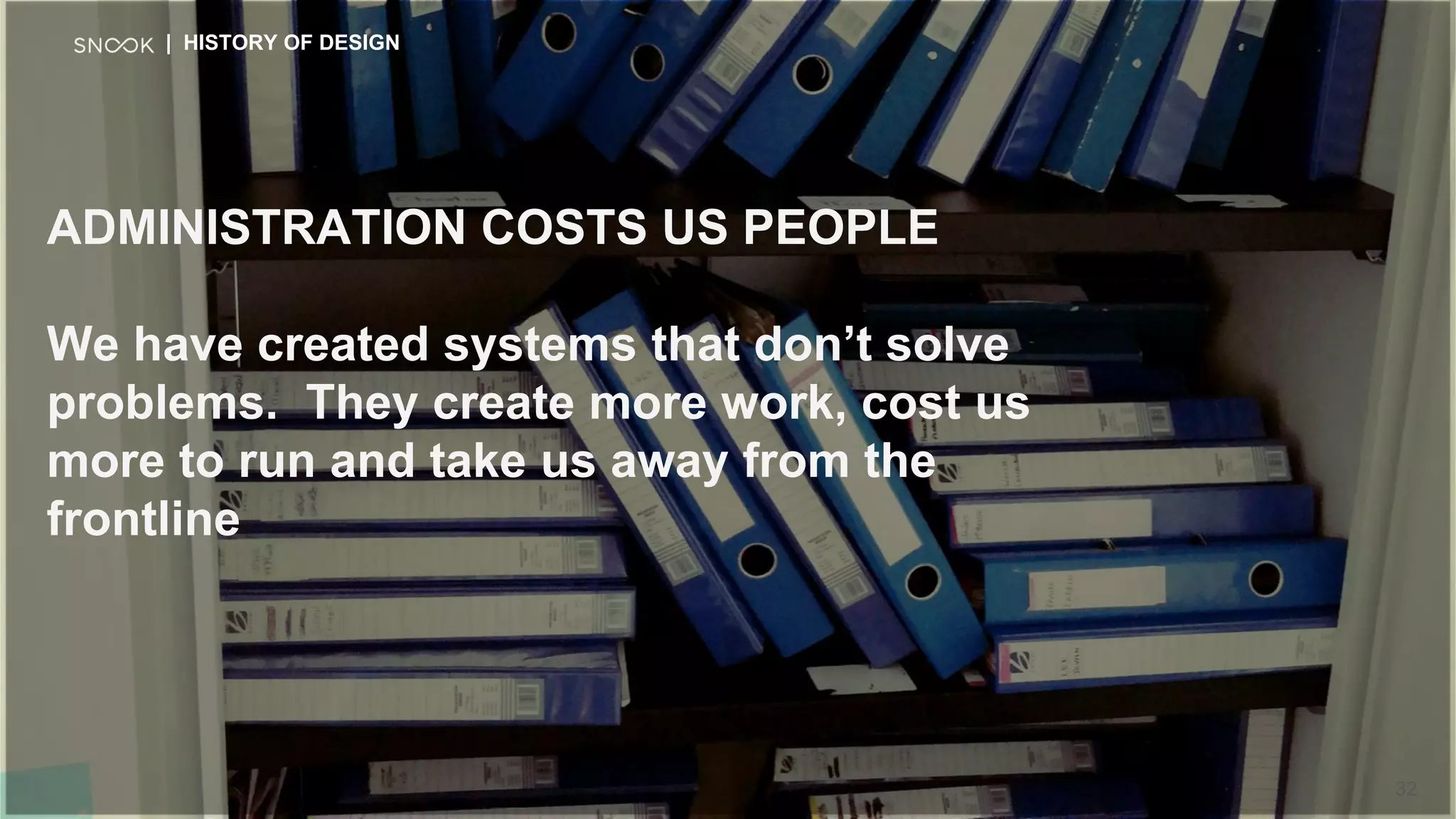ADMINISTRATION COSTS US PEOPLE
We have created systems that don’t solve
problems. They create more work, cost us
more to run and take us away from the
frontline
| HISTORY OF DESIGN
32
 
