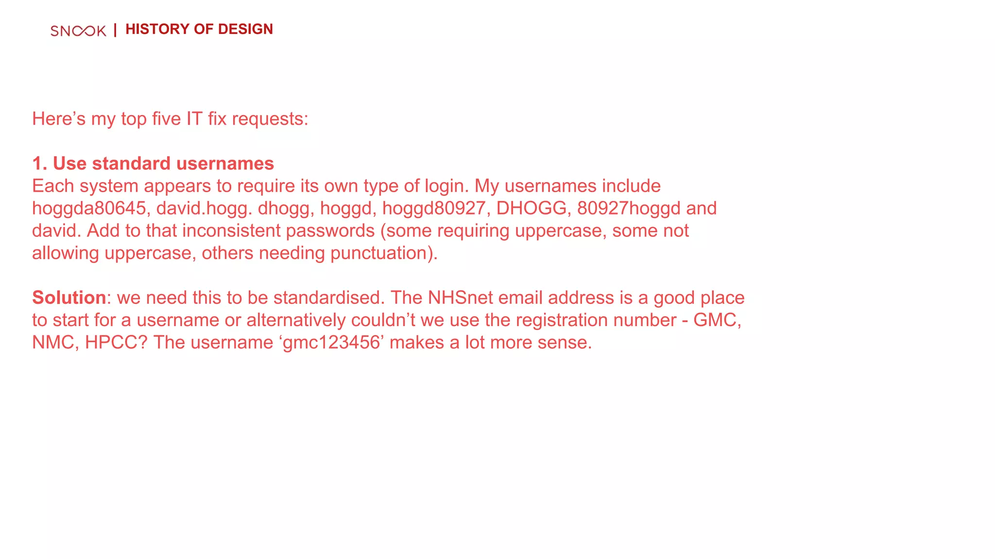 Here’s my top five IT fix requests:
1. Use standard usernames
Each system appears to require its own type of login. My usernames include
hoggda80645, david.hogg. dhogg, hoggd, hoggd80927, DHOGG, 80927hoggd and
david. Add to that inconsistent passwords (some requiring uppercase, some not
allowing uppercase, others needing punctuation).
Solution: we need this to be standardised. The NHSnet email address is a good place
to start for a username or alternatively couldn’t we use the registration number - GMC,
NMC, HPCC? The username ‘gmc123456’ makes a lot more sense.
| HISTORY OF DESIGN
 