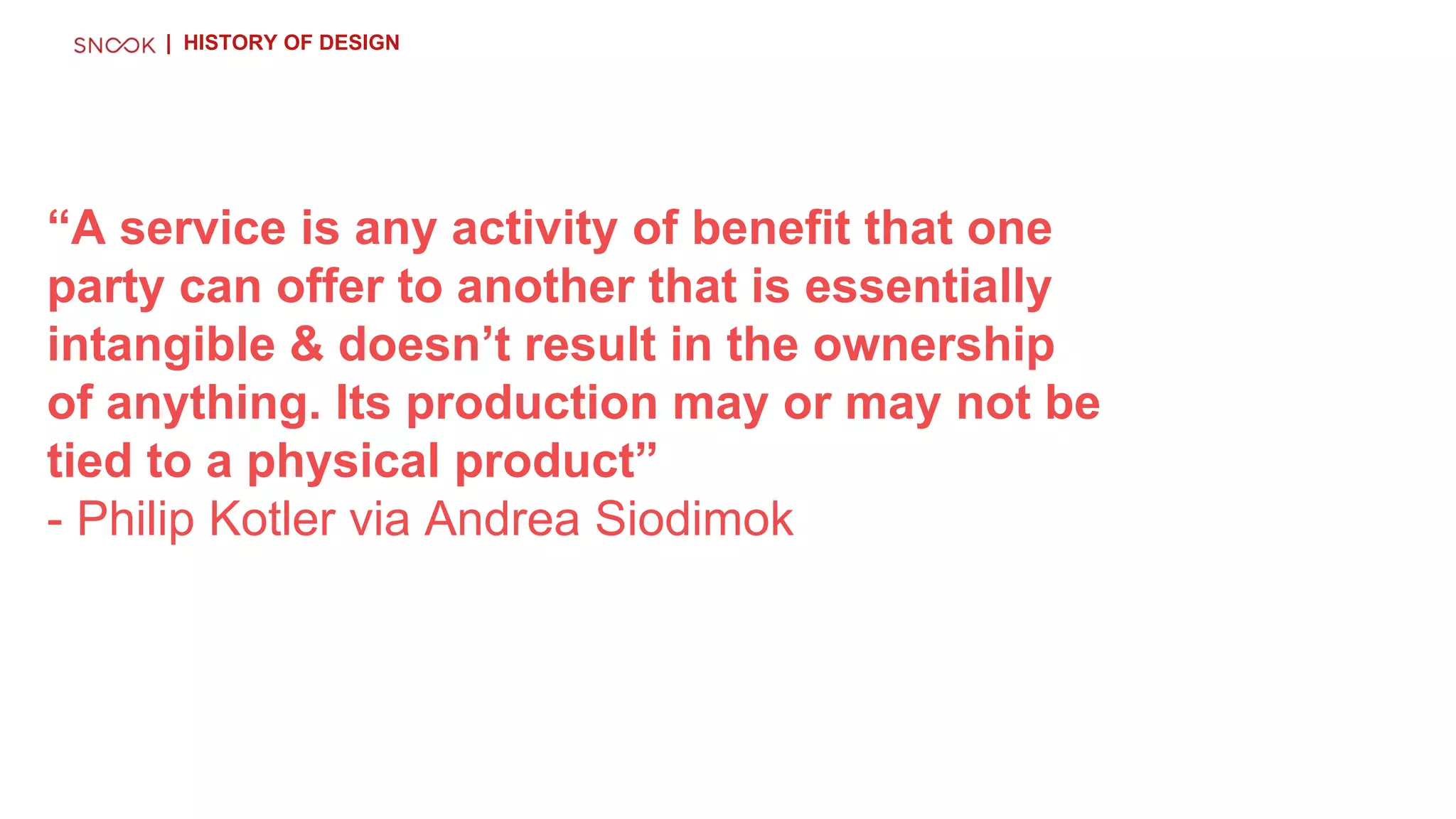“A service is any activity of benefit that one
party can offer to another that is essentially
intangible & doesn’t result in the ownership
of anything. Its production may or may not be
tied to a physical product”
- Philip Kotler via Andrea Siodimok
| HISTORY OF DESIGN
 