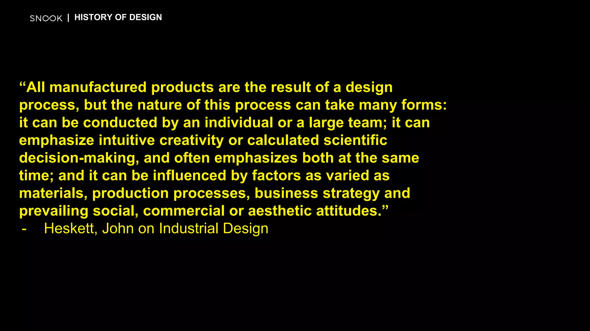 “All manufactured products are the result of a design
process, but the nature of this process can take many forms:
it can be conducted by an individual or a large team; it can
emphasize intuitive creativity or calculated scientific
decision-making, and often emphasizes both at the same
time; and it can be influenced by factors as varied as
materials, production processes, business strategy and
prevailing social, commercial or aesthetic attitudes.”
- Heskett, John on Industrial Design
| HISTORY OF DESIGN
 