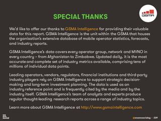 @wearesocialsg • 239
SPECIAL THANKS
We’d like to offer our thanks to GSMA Intelligence for providing their valuable
data for this report. GSMA Intelligence is the unit within the GSMA that houses
the organisation’s extensive database of mobile operator statistics, forecasts,
and industry reports.
GSMA Intelligence’s data covers every operator group, network and MVNO in
every country – from Afghanistan to Zimbabwe. Updated daily, it is the most
accurateand complete set of industry metrics available, comprising tens of
millions of individual data points.
Leading operators, vendors, regulators, financial institutions and third-party
industry players rely on GSMA Intelligence to support strategic decision-
making and long-term investment planning. The data is used as an
industry reference point and is frequently cited by the media and by the
industry itself. GSMA Intelligence’s team of analysts and experts produce
regular thought-leading research reports across a range of industry topics.
Learn more about GSMA Intelligence at http://www.gsmaintelligence.com
 
