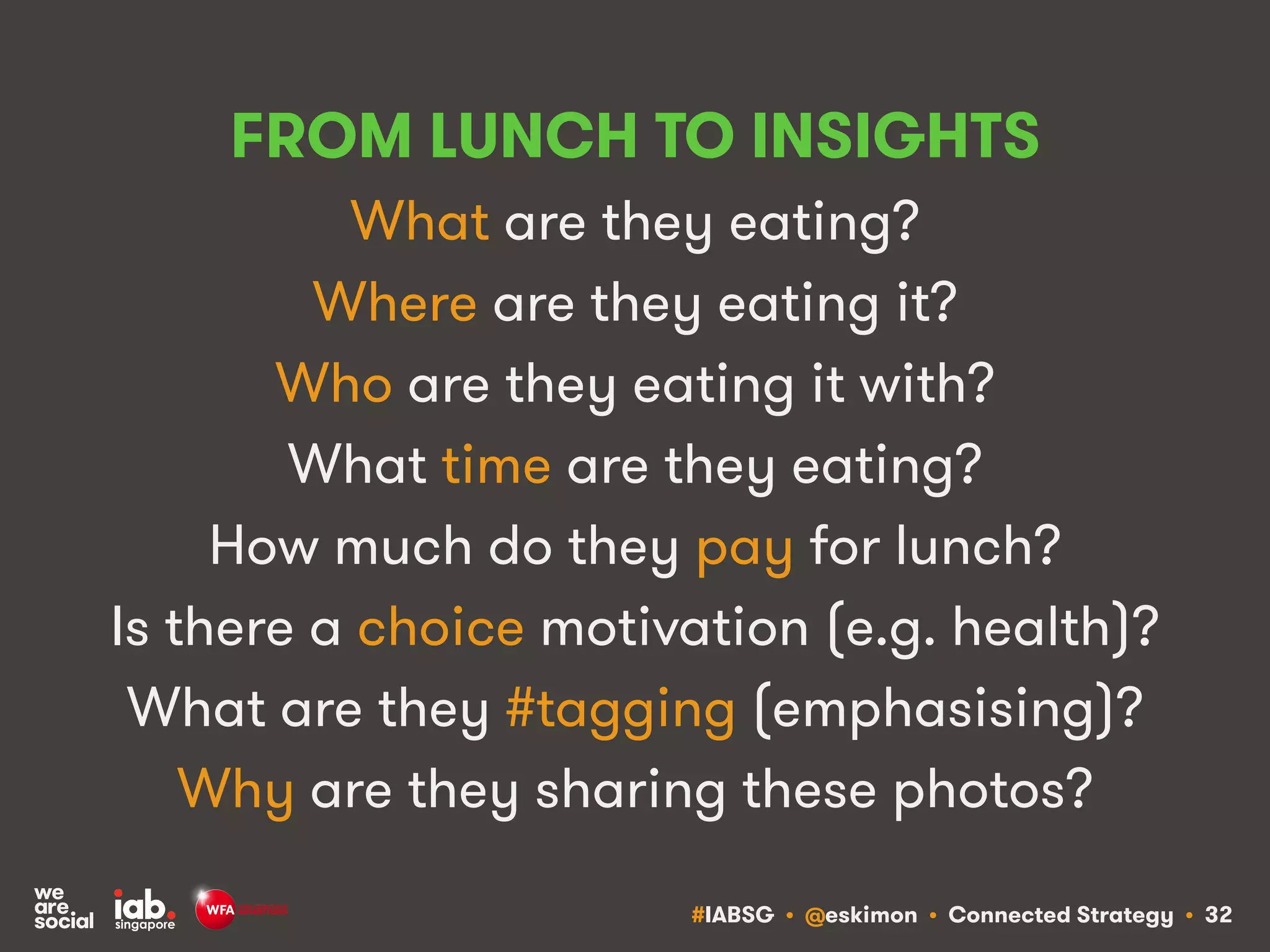 #IABSG • @eskimon • Connected Strategy • 32
FROM LUNCH TO INSIGHTS
What are they eating?
Where are they eating it?
Who are they eating it with?
What time are they eating?
How much do they pay for lunch?
Is there a choice motivation (e.g. health)?
What are they #tagging (emphasising)?
Why are they sharing these photos?
 
