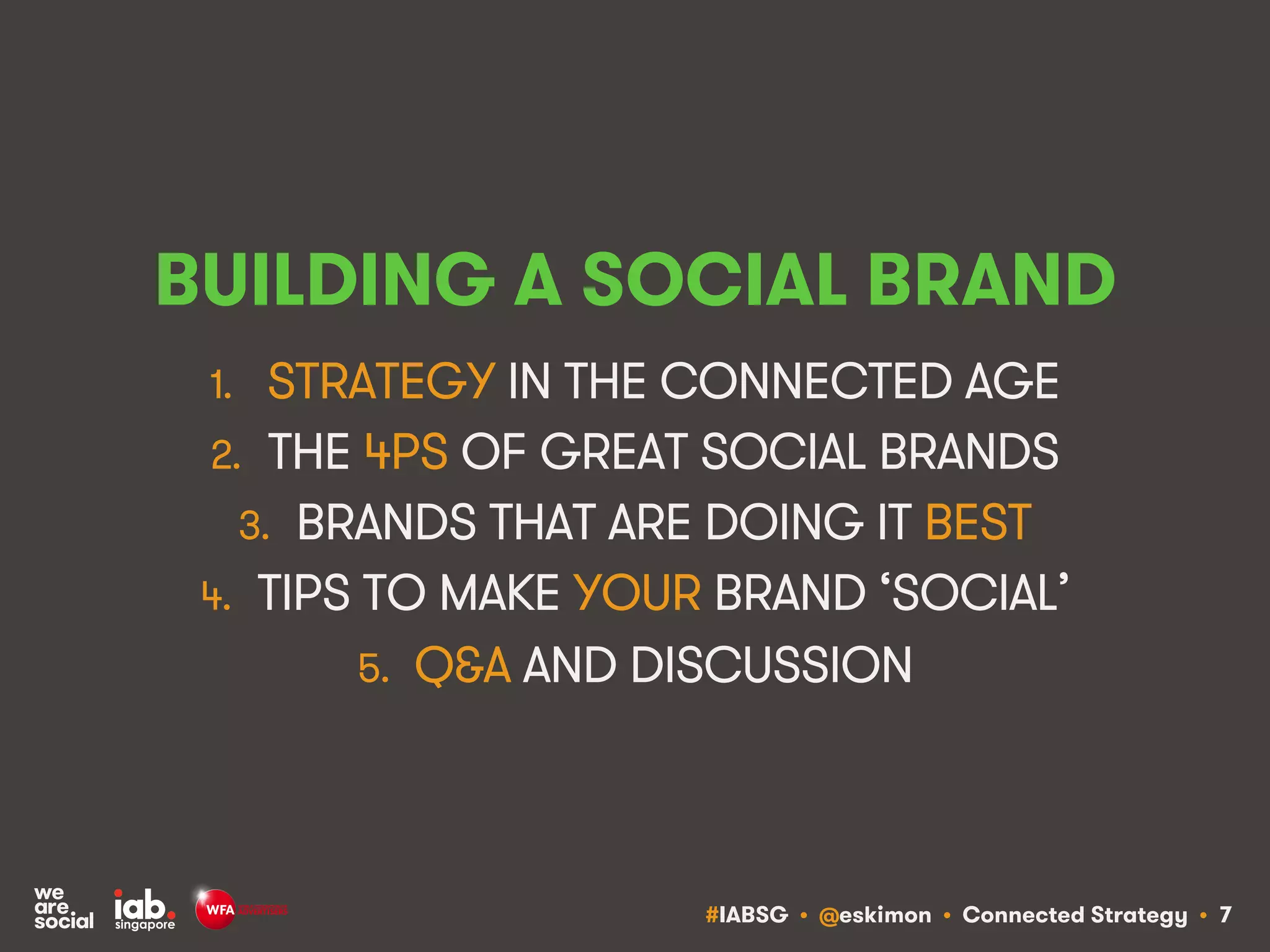 #IABSG • @eskimon • Connected Strategy • 7
BUILDING A SOCIAL BRAND
1.  STRATEGY IN THE CONNECTED AGE
2.  THE 4PS OF GREAT SOCIAL BRANDS
3.  BRANDS THAT ARE DOING IT BEST
4.  TIPS TO MAKE YOUR BRAND ‘SOCIAL’
5.  Q&A AND DISCUSSION
 