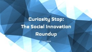 Curiosity Stop:
The Social Innovation
Roundup
June 2016
 