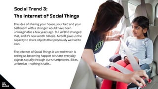 Social Trend 3:
The Internet of Social Things
The idea of sharing your house, your bed and your
bathroom with a stranger would have been
unimaginable a few years ago. But AirBnB changed
that, and it’s now worth billions. AirBnB gave us the
capacity to share objects that previously we had to
own.
The Internet of Social Things is a trend which is
seeing us becoming happier to share everyday
objects socially through our smartphones. Bikes,
umbrellas - nothing is safe...
 