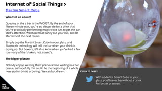 Internet of Social Things >
Martini Smart Cube
What’s it all about?
Queuing at the a bar is the WORST. By the end of your
fifteen-minute wait, you’re so desperate for a drink that
you’re practically performing magic tricks just to get the bar
staff’s attention. Well take that bunny out your hat, and let
Martini sort the next round.
Simply pop the Martini Smart Cube in your glass, and
Bluetooth technology will tell the bar when your drink is
drying up. But beware, it’ll also know when you’ve had a few
too many of the ‘shaken, not stirred’s.
The bigger picture
Nobody enjoys wasting their precious time waiting in a bar
queue, so hopefully this could be the beginning of a whole
new era for drinks ordering. We can but dream. CLICK TO TWEET:
With a Martini Smart Cube in your
glass, you’ll never be without a drink.
For better or worse.
 