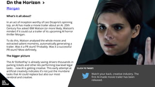 On the Horizon >
Morgan
What’s it all about?
In an act of inception worthy of Leo Dicaprio’s spinning
top, an AI has made a movie trailer about an AI. 20th
Century Fox asked IBM Watson (or more likely, Watson’s
minder) if it could cut a trailer of its upcoming AI horror
thriller Morgan.
To do this, Watson analysed the whole movie and
extracted salient moments, automatically generating a
trailer. Was it a PR stunt? Probably. Was it a successful
PR stunt? Most definitely,
The bigger picture
The AI ‘DoNotPay’ is already saving drivers thousands in
parking tickets and other AIs performing low level legal
tasks - now AI is getting creative. This early attempt at
artificial creativity indicates it’s not just the mundane
tasks that AI could replace but also our most
cerebral and creative.
CLICK TO TWEET:
Watch your back, creative industry. The
first AI-made movie trailer has been
released.
 
