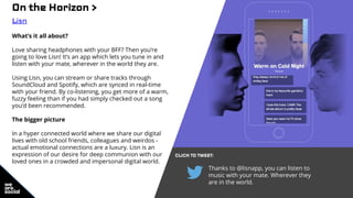 On the Horizon >
Lisn
What’s it all about?
Love sharing headphones with your BFF? Then you’re
going to love Lisn! It’s an app which lets you tune in and
listen with your mate, wherever in the world they are.
Using Lisn, you can stream or share tracks through
SoundCloud and Spotify, which are synced in real-time
with your friend. By co-listening, you get more of a warm,
fuzzy feeling than if you had simply checked out a song
you’d been recommended.
The bigger picture
In a hyper connected world where we share our digital
lives with old school friends, colleagues and weirdos -
actual emotional connections are a luxury. Lisn is an
expression of our desire for deep communion with our
loved ones in a crowded and impersonal digital world.
CLICK TO TWEET:
Thanks to @lisnapp, you can listen to
music with your mate. Wherever they
are in the world.
 