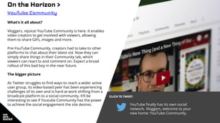 On the Horizon >
YouTube Community
What’s it all about?
Vloggers, rejoice! YouTube Community is here. It enables
video creators to get involved with viewers, allowing
them to share GIFs, images and more.
Pre-YouTube Community, creators had to take to other
platforms to chat about their latest vid. Now they can
simply share things in their Community tab, which
viewers can react to and comment on. Expect a broad
rollout of this bad boy in the near future.
The bigger picture
As Twitter struggles to find ways to reach a wider active
user group, its video-based peer has been experiencing
challenges of its own and is hard at work shifting from a
broadcast platform to a social community. It’ll be
interesting to see if Youtube Community has the power
to achieve the social engagement the site desires.
CLICK TO TWEET:
YouTube finally has its own social
network. Vloggers, welcome to your
new home: YouTube Community.
 
