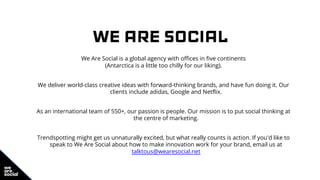 WE ARE SOCIAL
We Are Social is a global agency with offices in five continents
(Antarctica is a little too chilly for our liking).
We deliver world-class creative ideas with forward-thinking brands, and have fun doing it. Our
clients include adidas, Google and Netflix.
As an international team of 550+, our passion is people. Our mission is to put social thinking at
the centre of marketing.
Trendspotting might get us unnaturally excited, but what really counts is action. If you'd like to
speak to We Are Social about how to make innovation work for your brand, email us at
talktous@wearesocial.net
 