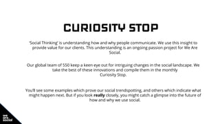 CURIOSITY STOP
‘Social Thinking’ is understanding how and why people communicate. We use this insight to
provide value for our clients. This understanding is an ongoing passion project for We Are
Social.
Our global team of 550 keep a keen eye out for intriguing changes in the social landscape. We
take the best of these innovations and compile them in the monthly
Curiosity Stop.
You’ll see some examples which prove our social trendspotting, and others which indicate what
might happen next. But if you look really closely, you might catch a glimpse into the future of
how and why we use social.
 