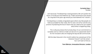 Curiosity Stop >
October
Let’s be brutal. Trendwatching is total guesswork. We can’t predict the
future. If I’d told you that Pokemon Go, Tinder and Amazon Echo would
be a big deal three years ago would you have believed me? I doubt it.
Trendspotting is a totally unregulated space where very few people are
held accountable for their views. BUT it’s also a lot of fun and the very
practice of predicting the future means that you need to be up to speed
about what is happening today.
This is why we produce the Curiosity Stop, it’s our commitment to
ourselves and our clients to make sure we are on a passionate search
for the innovators who are shaping the way we will communicate.
Will the ideas featured in this month’s edition be a pivotal part of the
industry's’ future? I can’t be certain -
but I can’t wait to find out.
Tom Ollerton, Innovation Director, London
 