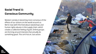Social Trend 1:
Conscious Community
Western society is becoming more conscious of the
effects of our actions on the world around us.
We’re now well informed about sweatshops and
human rights abuses in the supply chain, which
creates a collective feeling of guilt. Online groups
are forming around interests that actually do
something good. This isn’t hot air, but action.
 