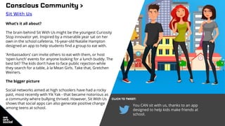 You CAN sit with us, thanks to an app
designed to help kids make friends at
school.
Conscious Community >
Sit With Us
What’s it all about?
The brain behind Sit With Us might be the youngest Curiosity
Stop innovator yet. Inspired by a miserable year sat on her
own in the school cafeteria, 16-year-old Natalie Hampton
designed an app to help students find a group to eat with.
‘Ambassadors’ can invite others to eat with them, or host
‘open lunch’ events for anyone looking for a lunch buddy. The
best bit? The kids don’t have to face public rejection while
they search for a table, à la Mean Girls. Take that, Gretchen
Weiners.
The bigger picture
Social networks aimed at high schoolers have had a rocky
past, most recently with Yik Yak - that became notorious as
a community where bullying thrived. However, Sit With Us
shows that social apps can also generate positive change
among teens at school.
CLICK TO TWEET:
 