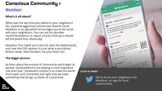 Conscious Community >
Nextdoor
What’s it all about?
When was the last time you talked to your neighbour?
No, a passive-aggressive volume war doesn’t count.
Nextdoor is an app which encourages you to be social
with your neighbours. You can ask for plumber
recommendations, or report a local crime (you should
tell the police first, obviously).
Nextdoor first rolled out in the US, then the Netherlands,
and now the CEO reckons it’s just what a post-Brexit
Britain needs. Ned Flanders, eat your heart out.
The bigger picture
As fears about the erosion of community spirit begin to
spread, social platforms are playing a more important
role than ever. Facebook’s mission is to make the world
more open and connected, but right now we need
something that brings us closer at a local level.
CLICK TO TWEET:
Get to know your neighbours via
Nextdoor, an app for local
communities.
 