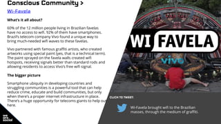 Wi-Favela brought wifi to the Brazilian
masses, through the medium of graffiti.
Conscious Community >
Wi-Favela
What’s it all about?
60% of the 12 million people living in Brazilian favelas
have no access to wifi. 92% of them have smartphones.
Brazil’s telecom company Vivo found a unique way to
bring much-needed wifi waves to these favelas.
Vivo partnered with famous graffiti artists, who created
artworks using special paint (yes, that is a technical term).
The paint sprayed on the favela walls created wifi
hotspots, receiving signals better than standard rods and
allowing residents to access Vivo’s free wifi signal.
The bigger picture
Smartphone ubiquity in developing countries and
struggling communities is a powerful tool that can help
reduce crime, educate and build communities, but only
when there’s a proper internet infrastructure in place.
There’s a huge opportunity for telecoms giants to help out
here.
CLICK TO TWEET:
 