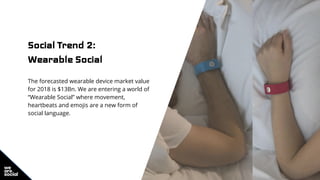 Social Trend 2:
Wearable Social
The forecasted wearable device market value
for 2018 is $13Bn. We are entering a world of
“Wearable Social” where movement,
heartbeats and emojis are a new form of
social language.
 