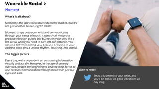 Wearable Social >
Moment
What’s it all about?
Moment is the latest wearable tech on the market. But it’s
not just another screen, right?! RIGHT!
Moment straps onto your wrist and communicates
through your sense of touch. It uses small motors to
produce vibration pulses and buzzes on your skin, like a
left arrow when you need to turn left, for instance. You
can also tell who’s calling you, because everyone in your
address book gets a unique rhythm. Touching. And useful.
The bigger picture
Every day, we’re dependent on consuming information
visually and aurally. However, in the age of sensory
overload, people are beginning to develop ways for us to
also receive communication through more than just our
eyes and ears.
CLICK TO TWEET:
Strap a Moment to your wrist, and
you’ll be pickin’ up good vibrations all
day long.
 