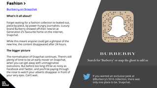 If you wanted an exclusive peek at
@Burberry’s SS16 collection, there was
only one place to be. Snapchat.
Fashion >
Burberry on Snapchat
What’s it all about?
Forget waiting for a fashion collection to leaked out,
piece-by-piece, by power-hungry journalists. Luxury
brand Burberry showed off their new kit at
Generation Z’s favourite home on the internet,
Snapchat.
While this meant anyone could get a glimpse of the
new line, the content disappeared after 24 hours.
The bigger picture
The normalisation of Snapchat continues. There’s still
plenty of time to be an early mover on Snapchat,
when you can get away with unimaginative
executions. But before too long it’ll be as noisy as
Facebook and Twitter, and you’ll be paying through
the nose to watch your adverts disappear in front of
your very eyes. Can’t wait.
 