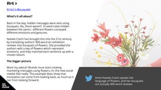 Artist Natalie Czech speaks the
language of flowers, and her bouquets
are actually 400-word reviews.
Art >
Critic’s Bouquets
What’s it all about?
Back in the day, hidden messages were sent using
bouquets. No, there weren’t X-rated notes hidden
between the stems - different flowers conveyed
different emotions and gestures.
Natalie Czech has brought this into the 21st century,
by translating authors’ 400-word art exhibition
reviews into bouquets of flowers. She provided the
authors with a key of flowers which represent
emotions, and they matched each sentence up with a
chosen bloom.
The bigger picture
Want my advice? Brands must start creating
marketing messages using flowers, it’s the new social
media! Not really. This example does show that
innovation can come from looking back, as much as it
can from looking forward.
 
