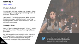 Remember when laser tag was cool?
No? Well it was, promise. And now it’s
back, this time with virtual reality.
Gaming >
Zero Latency
What’s it all about?
The problem with laser tag was that you were all too
aware that you were playing in some dingy room at
your local leisure centre.
Zero Latency is laser tag with virtual reality brought
into the mix, so you really believe you are saving
society from the brink of destruction. Now, who’s for
a (virtual) slush puppy?
The bigger picture
VR is currently an experience where you put a box on
your head to pretend that you haven’t got a box on
your head.
We are seeing regular examples of social executions
of VR experiences. How is your brand going to be
relevant to a social VR experience? Has your
competitor started working this out already?
 