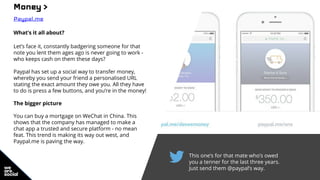 This one’s for that mate who’s owed
you a tenner for the last three years.
Just send them @paypal’s way.
Money >
Paypal.me
What’s it all about?
Let’s face it, constantly badgering someone for that
note you lent them ages ago is never going to work -
who keeps cash on them these days?
Paypal has set up a social way to transfer money,
whereby you send your friend a personalised URL
stating the exact amount they owe you. All they have
to do is press a few buttons, and you’re in the money!
The bigger picture
You can buy a mortgage on WeChat in China. This
shows that the company has managed to make a
chat app a trusted and secure platform - no mean
feat. This trend is making its way out west, and
Paypal.me is paving the way.
 