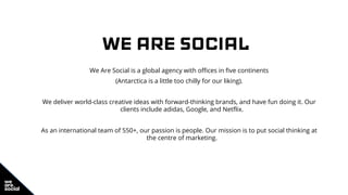 WE ARE SOCIAL
We Are Social is a global agency with offices in five continents
(Antarctica is a little too chilly for our liking).
We deliver world-class creative ideas with forward-thinking brands, and have fun doing it. Our
clients include adidas, Google, and Netflix.
As an international team of 550+, our passion is people. Our mission is to put social thinking at
the centre of marketing.
 