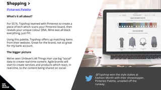 .@Topshop won the style stakes at
Fashion Month with their showstopper,
Pinterest Palette, unveiled off the
runway.
Shopping >
Pinterest Palette
What’s it all about?
For SS16, Topshop teamed with Pinterest to create a
piece of tech which scans your Pinterest board, then
reveals your unique colour DNA. Mine was all black
everything, just FYI.
Using this palette, Topshop offers up matching items
from their website. Great for the brand, not so great
for my bank account.
The bigger picture
We’ve seen Unilever’s All Things Hair use big “social”
data to create real-time content. Agile brands will
start to create services and products which react, in
real-time, to the content being shared on social.
 