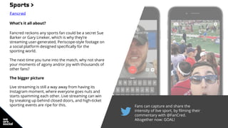 Fans can capture and share the
intensity of live sport, by filming their
commentary with @FanCred.
Altogether now: GOAL!
Sports >
Fancred
What’s it all about?
Fancred reckons any sports fan could be a secret Sue
Barker or Gary Lineker, which is why they’re
streaming user-generated, Periscope-style footage on
a social platform designed specifically for the
sporting world.
The next time you tune into the match, why not share
your moments of agony and/or joy with thousands of
other fans?
The bigger picture
Live streaming is still a way away from having its
Instagram moment, where everyone goes nuts and
starts spamming each other. Live streaming can win
by sneaking up behind closed doors, and high-ticket
sporting events are ripe for this.
 