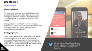 Meet the love-child of GroupOn and
Tinder. Input your travel details and
pair up with other travellers for
discounts.
Life Hacks >
Paystobesocial
What’s it all about?
Paystobesocial is an app which pairs you up with
people making the same train journey, so you can
nab a group discount. However, it’s not just about
clubbing together to game the system and save
money.
Since you have to travel with your new pals, you
might make a friend and/or mate for life. Unless they
bring egg sandwiches along. Then you should
pretend you don’t know them.
The bigger picture
This is a great example of a wider trend that we call
“Community Commerce”. We’ve seen several
examples of strangers using their collective social
might to gain a financial advantage. If you work for a
brand that can be hacked through this kind of social
thinking - you can guarantee it will be.
 