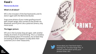 Know what your fast-food meal is
missing? No, not extra-large fries. A
chicken bucket which prints your
photos! Enter, KFC.
Food >
Memories Bucket
What’s it all about?
KFC is the innovator of the fast-food world, and it’s
done it again with the Memories Bucket.
Snap some photos of your mates goofing around
with chicken wings, then connect to the printer via
Bluetooth and hit print! Like a polaroid camera, only
more social.
The bigger picture
KFC are in the Curiosity Stop yet again. with another
cheeky drumstick of social thinking. This is a needless
and throwaway piece of innovation, but at least they
are looking at what happens socially when their
customers are in their restaurants.
 