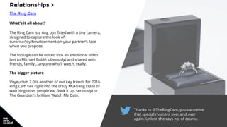 Thanks to @TheRingCam, you can relive
that special moment over and over
again. Unless she says no, of course.
Relationships >
The Ring Cam
What’s it all about?
The Ring Cam is a ring box fitted with a tiny camera,
designed to capture the look of
surprise/joy/bewilderment on your partner’s face
when you propose.
The footage can be edited into an emotional video
(set to Michael Bublé, obviously) and shared with
friends, family… anyone who’ll watch, really.
The bigger picture
Voyeurism 2.0 is another of our key trends for 2016.
Ring Cam ties right into the crazy Mukbang craze of
watching other people eat (look it up, seriously) or
The Guardian’s brilliant Watch Me Date.
 
