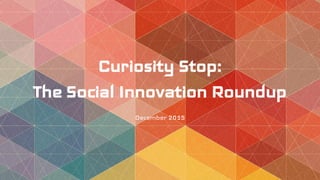Curiosity Stop:
The Social Innovation Roundup
December 2015
 