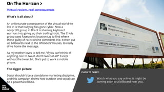Watch what you say online. It might be
coming soon to a billboard near you.
On The Horizon >
Virtual racism, real consequences
What’s it all about?
An unfortunate consequence of the virtual world we
live in is that bullying has gone cyber. Now a
nonprofit group in Brazil is shaming keyboard
warriors into giving up their trolling habit. The Criola
group uses Facebook’s location tag to find where
those guilty of racist online comments live. It then put
up billboards next to the offenders’ houses, to really
drive home the message.
As my mother loves to tell me, “if you can’t think of
anything nice to tweet, don’t tweet at all!” Except
without the tweet bit. She’s yet to work a mobile
phone.
The bigger picture
Social shouldn’t be a standalone marketing discipline,
and this campaign shows how outdoor and social can
be a powerful combo.
CLICK TO TWEET:
 
