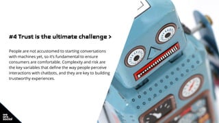 #4 Trust is the ultimate challenge >
People are not accustomed to starting conversations
with machines yet, so it’s fundamental to ensure
consumers are comfortable. Complexity and risk are
the key variables that define the way people perceive
interactions with chatbots, and they are key to building
trustworthy experiences.
 