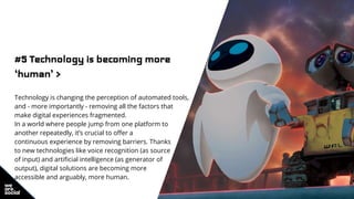 #5 Technology is becoming more
‘human’ >
Technology is changing the perception of automated tools,
and - more importantly - removing all the factors that
make digital experiences fragmented.
In a world where people jump from one platform to
another repeatedly, it’s crucial to offer a
continuous experience by removing barriers. Thanks
to new technologies like voice recognition (as source
of input) and artificial intelligence (as generator of
output), digital solutions are becoming more
accessible and arguably, more human.
 