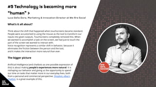 #5 Technology is becoming more
“human” >
Luca Della Dora, Marketing & Innovation Director at We Are Social
What’s it all about?
Think about the shift that happened when touchscreens became standard.
People were accustomed to using the mouse as the tool to transform our
inputs into given outputs. Touchscreens completely removed this. When
we wanted to accomplish a task on the screen, we had just to touch the
part of the screen we wanted to interact with.
Voice recognition represents a similar shift in behavior, because it
eliminates the friction between the person and the tool,
and it makes the interaction more natural than ever.
The bigger picture
Artificial Intelligence (and chatbots as one possible expression of
this) is about making people’s experiences more natural. It is
reshaping our behavior and giving us the opportunity to spend
our time on tasks that matter more in our everyday lives, both
from a personal and commercial perspective. Shopbot, eBay's
chatbot, is a great example of this.
 