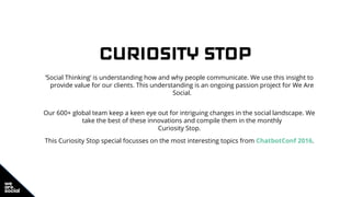 CURIOSITY STOP
‘Social Thinking’ is understanding how and why people communicate. We use this insight to
provide value for our clients. This understanding is an ongoing passion project for We Are
Social.
Our 600+ global team keep a keen eye out for intriguing changes in the social landscape. We
take the best of these innovations and compile them in the monthly
Curiosity Stop.
This Curiosity Stop special focusses on the most interesting topics from ChatbotConf 2016.
 
