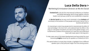 Luca Della Dora >
Marketing & Innovation Director at We Are Social
ChatbotConf is the the first international Conference on Chatbots
and Mobile Messaging, which brings together industry
leaders and startups as well as more established companies.
At We Are Social we are very much interested in how chatbots will
contribute to the evolution of how people and brands interact from a
business perspective.
It’s interesting to notice how people tend to overestimate the effect of
new technology in the short term, and underestimate the effect in the
long run. Disruptive innovations are vital to drive global change, so it’s
fundamental to balance the excitement of a new tool, and understand
how it will create value in the long term.
To help make sense of the latest developments we have picked the most
interesting insights shared by the speakers at ChatbotConf 2016.
This special edition Curiosity Stop includes: 4 highlights from 4 different
speakers plus a final, personal insight from the sharing session.
 