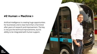 #2 Human + Machine >
Artificial intelligence is creating huge opportunities
for businesses and is now more than a hot trend
after years of research and improvement. The key
is not just the technical improvements, but its
ability to be integrated with human support.
 