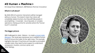 #2 Human + Machine >
Christoph Auer-Welsbach, IBM Watson Partner Innovation
What’s it all about?
By 2020, 85% of customer interactions will be managed
without a human. This doesn’t mean that robots will
completely replace humans, but they will help people in
accomplishing - in example - recurring tasks, or complex
operations, freeing up time for activities where the “human
touch” is essential.
The bigger picture
IBM challenged its robot - Watson - to create a movie trailer
(Morgan). The result was impressive, but it needed a human
touch to ensure the trailer hit the right notes. This example
highlights that even if machines are now able to accomplish
complex tasks, they need human support to understand
compassion, intuition, common sense, and
other feelings.
 