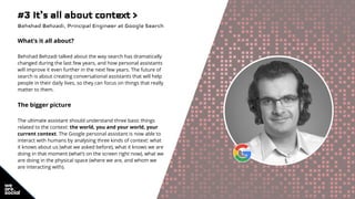 #3 It’s all about context >
Behshad Behzadi, Principal Engineer at Google Search
What’s it all about?
Behshad Behzadi talked about the way search has dramatically
changed during the last few years, and how personal assistants
will improve it even further in the next few years. The future of
search is about creating conversational assistants that will help
people in their daily lives, so they can focus on things that really
matter to them.
The bigger picture
The ultimate assistant should understand three basic things
related to the context: the world, you and your world, your
current context. The Google personal assistant is now able to
interact with humans by analysing three kinds of context: what
it knows about us (what we asked before), what it knows we are
doing in that moment (what’s on the screen right now), what we
are doing in the physical space (where we are, and whom we
are interacting with).
 