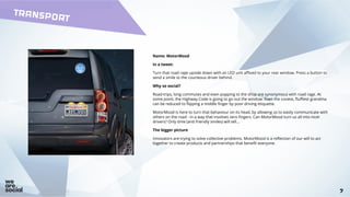 7
TRANSPORT
7
Name: MotorMood
In a tweet:
Turn that road rage upside down with an LED unit affixed to your rear window. Press a button to
send a smile to the courteous driver behind.
Why so social?
Road-trips, long commutes and even popping to the shop are synonymous with road rage. At
some point, the Highway Code is going to go out the window. Even the cosiest, fluffiest grandma
can be reduced to flipping a middle finger by poor driving etiquette.
MotorMood is here to turn that behaviour on its head, by allowing us to easily communicate with
others on the road - in a way that involves zero fingers. Can MotorMood turn us all into nicer
drivers? Only time (and friendly smiles) will tell...
The bigger picture
Innovators are trying to solve collective problems. MotorMood is a reflection of our will to act
together to create products and partnerships that benefit everyone.
 