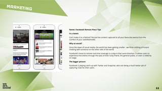 11
MARKETING
11
Name: Facebook Remote Place Tips
In a tweet:
Can’t make it to a festival? Peruse live content captured at all your favourite events from the
comfort of your sofa/bed/toilet.
Why so social?
Since the dawn of social media, the world has been getting smaller - we think nothing of instant
chatting with someone on the other side of the world.
Facebook’s move to remote real-time coverage is a step in that same direction. It allows users to
experience live events through the eyes of their lucky friend, the general public, or even a celebrity
on stage.
The bigger picture
Facebook is playing catch-up with Twitter and Snapchat, who are doing a much better job of
capturing ‘now’ for their users.
 