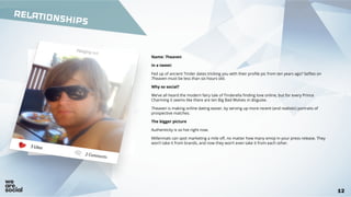 RELATIONSHIPS
12
Name: 7heaven
In a tweet:
Fed up of ancient Tinder dates tricking you with their profile pic from ten years ago? Selfies on
7heaven must be less than six hours old.
Why so social?
We’ve all heard the modern fairy tale of Tinderella finding love online, but for every Prince
Charming it seems like there are ten Big Bad Wolves in disguise.
7heaven is making online dating easier, by serving up more recent (and realistic) portraits of
prospective matches.
The bigger picture
Authenticity is so hot right now.
Millennials can spot marketing a mile off, no matter how many emoji in your press release. They
won’t take it from brands, and now they won’t even take it from each other.
 