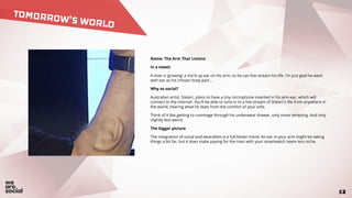 1213
TOMORROW’S WORLD
Name: The Arm That Listens
In a tweet:
A man is ‘growing’ a mic’d up ear on his arm, so he can live-stream his life. I’m just glad he went
with ear as his chosen body part...
Why so social?
Australian artist, Stelarc, plans to have a tiny microphone inserted in his arm-ear, which will
connect to the internet. You’ll be able to tune in to a live stream of Stelarc’s life from anywhere in
the world, hearing what he does from the comfort of your sofa.
Think of it like getting to rummage through his underwear drawer, only more tempting. And only
slightly less weird.
The bigger picture
The integration of social and wearables is a full-blown trend. An ear in your arm might be taking
things a bit far, but it does make paying for the train with your smartwatch seem less niche.
 