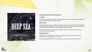 CRAFT & MAKING
15
Name: Minecraft Underwater Wonderland
In a tweet:
For Planet Minecraft’s latest Project Contest, builders around the world got together (virtually, of
course) to build beautiful underwater worlds.
Why so social?
The gaming generation has long been classified as antisocial and insular, but Project Contest is a
true work of social collaboration and art. The game was set to ‘creative mode’ and an editor let
users float around building their masterpieces, without fear of death.
The winning ‘world’ was a masterpiece created by a group of nine builders from the team
BlockWorks, formed on the web.
The bigger picture
This may just be a collaboration of blocks under the virtual sea, but how long before we
collaborate on a physical product or a movie?
Social technology like Minecraft is blurring the lines between practitioner and publisher.
 