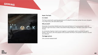 GAMING
15
Name: The Flock
In a tweet:
The Flock started with a gaming population of 215,358,979. Once that number hits zero, the game
is up. Play at your own (and others') peril.
Why so social?
Remember the pointless Reddit button that would self-destruct if no-one pressed it within 60
seconds? It got more than a million clicks before finally hitting zero. The Flock comes with a similar
format.
Its community of gamers need to work together to avoid deaths, which would end the game
forever. The irony is, the more popular and successful The Flock is, the quicker it will burn out and
die. Awkward.
The bigger picture
(This comment deleted itself)
 