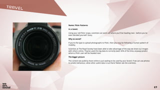 TRAVEL
17
Name: Flickr Patterns
In a tweet:
Using your old Flickr snaps, scientists can work out where you'll be heading next - before you've
even decided yourself. Scary.
Why so social?
If you’re the type to upload photographs to Flickr, then you may be following a human pattern of
mobility.
Scientists at The Royal Society have been able to take advantage of the way we share our images
with others online. They’ve used this big data to correctly (well, 92% of the time, anyway) predict
where a Flickr user will be headed next.
The bigger picture
The content we publicly share online is just waiting to be used by your brand. If we can use photos
to predict behaviour, what other useful data is out there? Better ask the scientists.
 