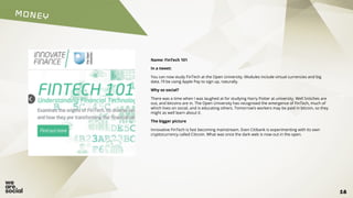 MONEY
18
Name: FinTech 101
In a tweet:
You can now study FinTech at the Open University. Modules include virtual currencies and big
data. I’ll be using Apple Pay to sign up, naturally.
Why so social?
There was a time when I was laughed at for studying Harry Potter at university. Well Snitches are
out, and bitcoins are in. The Open University has recognised the emergence of FinTech, much of
which lives on social, and is educating others. Tomorrow’s workers may be paid in bitcoin, so they
might as well learn about it.
The bigger picture
Innovative FinTech is fast becoming mainstream. Even Citibank is experimenting with its own
cryptocurrency called Citicoin. What was once the dark web is now out in the open.
 